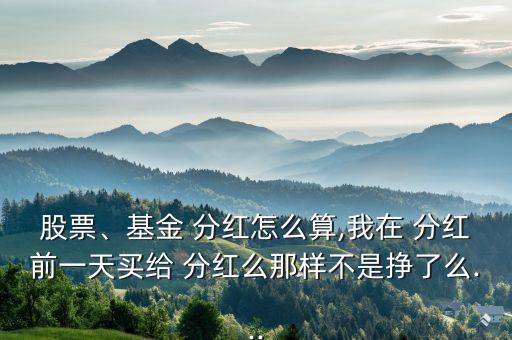 股票、基金 分紅怎么算,我在 分紅前一天買給 分紅么那樣不是掙了么...