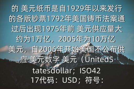 朋友, 美元是在何時(shí)誕生的在它誕生以來,共發(fā)行了多少 美元$目前流通的 美元紙幣是自1929年以來發(fā)行的各版鈔票1792年美國鑄幣法案通過后出現(xiàn)1975年前 美元供應(yīng)量大約為1萬億，2005年為10萬億 美元，自2006年開始美國不公布供應(yīng) 美元數(shù)字 美元（UnitedStatesdollar；ISO4217代碼：USD；符號(hào)：