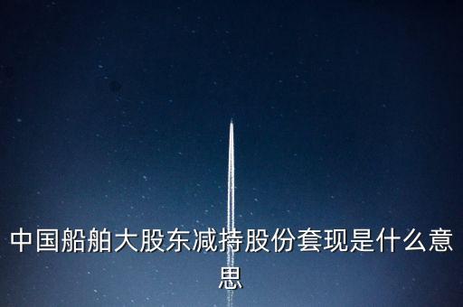 大股東套現(xiàn)什么意思，中國船舶大股東減持股份套現(xiàn)是什么意思