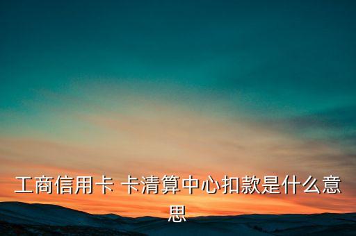 卡清算中心是什么意思，工商信用卡 卡清算中心扣款是什么意思