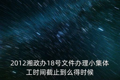18號(hào)文件什么時(shí)候到期，2012湘政辦18號(hào)文件辦理小集體工時(shí)間截止到么得時(shí)候
