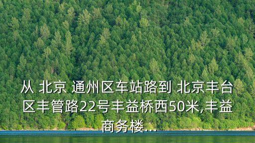 從 北京 通州區(qū)車站路到 北京豐臺(tái)區(qū)豐管路22號(hào)豐益橋西50米,豐益 商務(wù)樓...