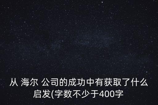 從 海爾 公司的成功中有獲取了什么啟發(fā)(字數不少于400字