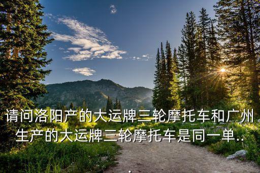 請(qǐng)問洛陽(yáng)產(chǎn)的大運(yùn)牌三輪摩托車和廣州生產(chǎn)的大運(yùn)牌三輪摩托車是同一單...