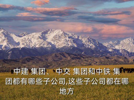 中建 集團、 中交 集團和中鐵 集團都有哪些子公司,這些子公司都在哪地方