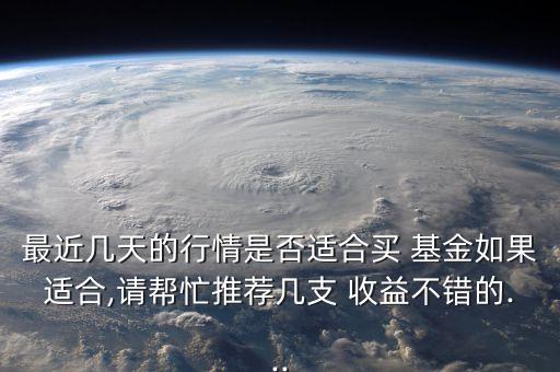 最近幾天的行情是否適合買 基金如果適合,請(qǐng)幫忙推薦幾支 收益不錯(cuò)的...