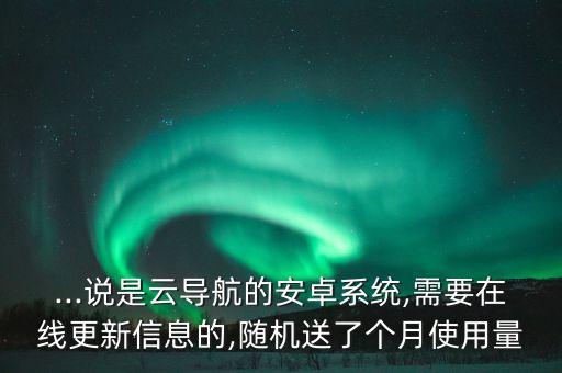 ...說是云導航的安卓系統(tǒng),需要在線更新信息的,隨機送了個月使用量