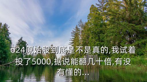 o24原始股到底是不是真的,我試著投了5000,據(jù)說(shuō)能翻幾十倍,有沒(méi)有懂的...