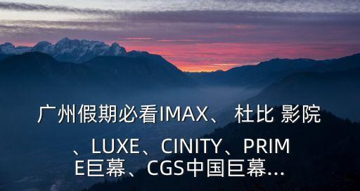 廣州假期必看IMAX、 杜比 影院、LUXE、CINITY、PRIME巨幕、CGS中國(guó)巨幕...