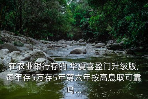 在農業(yè)銀行存的 華夏喜盈門升級版,每年存5萬存5年第六年按高息取可靠嗎...